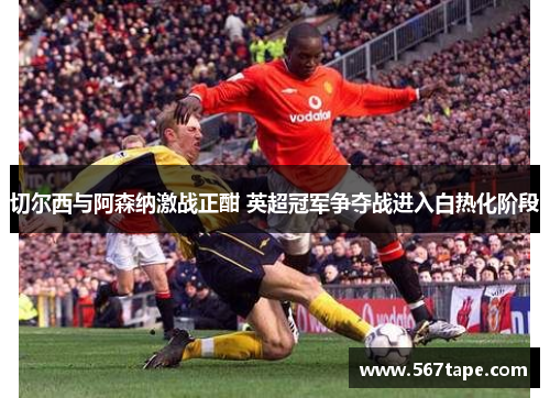 切尔西与阿森纳激战正酣 英超冠军争夺战进入白热化阶段